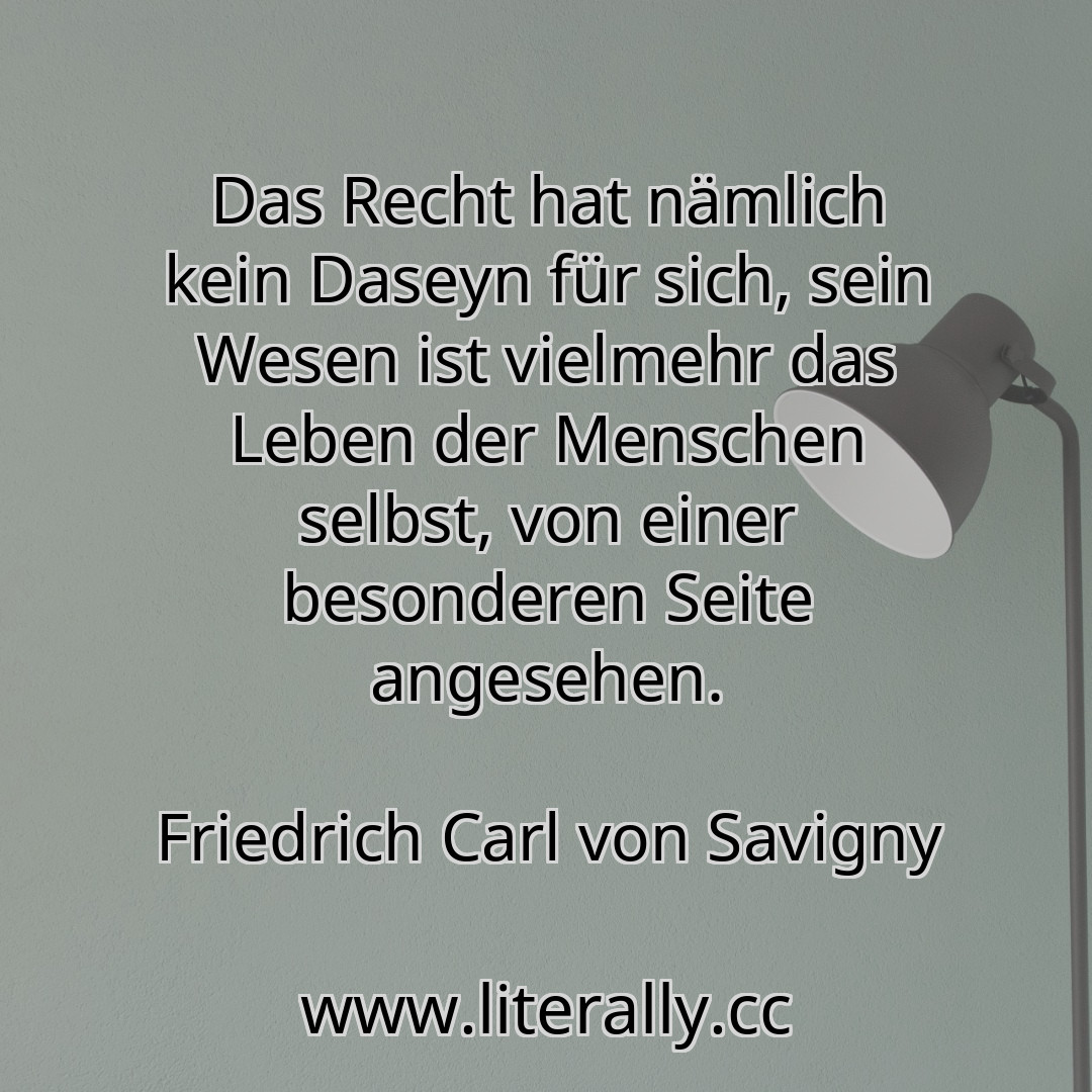 Das Recht hat nämlich kein Daseyn für sich, sein Wesen ist vielmehr das Leben der Menschen selbst, von einer besonderen Seite angesehen.
Friedrich Carl von Savigny
