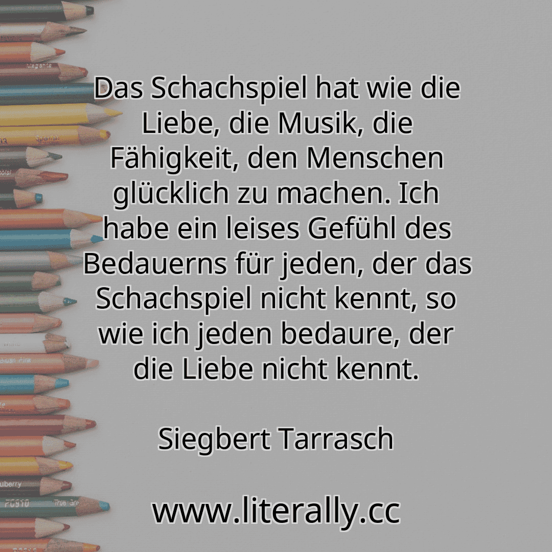 Das Schachspiel hat wie die Liebe, die Musik, die Fähigkeit, den Menschen glücklich zu machen. Ich habe ein leises Gefühl des Bedauerns für jeden, der das Schachspiel nicht kennt, so wie ich jeden bedaure, der die Liebe nicht kennt.
Siegbert Tarrasch

