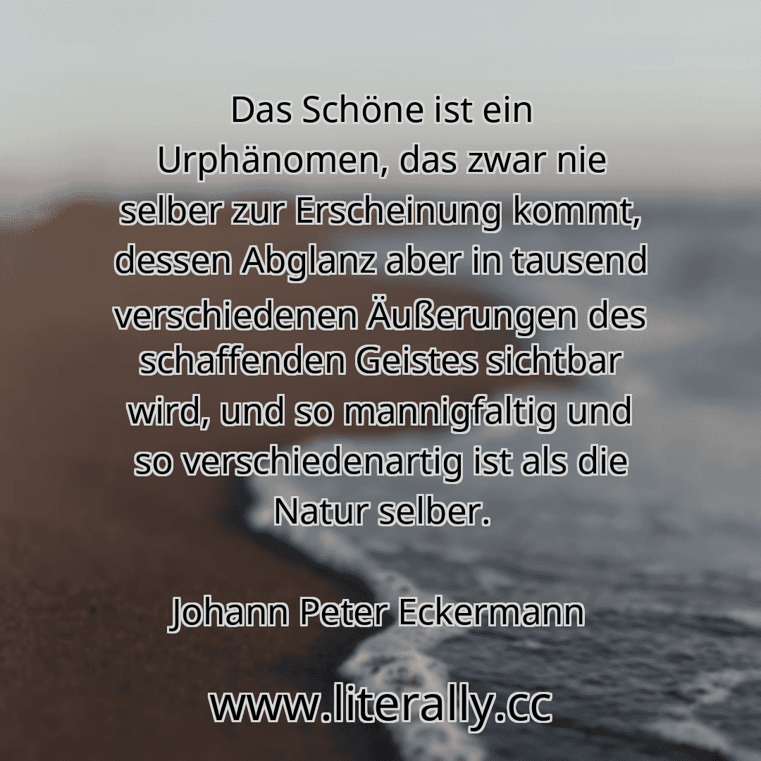 Das Schöne ist ein Urphänomen, das zwar nie selber zur Erscheinung kommt, dessen Abglanz aber in tausend verschiedenen Äußerungen des schaffenden Geistes sichtbar wird, und so mannigfaltig und so verschiedenartig ist als die Natur selber.
Johann Peter Eckermann
