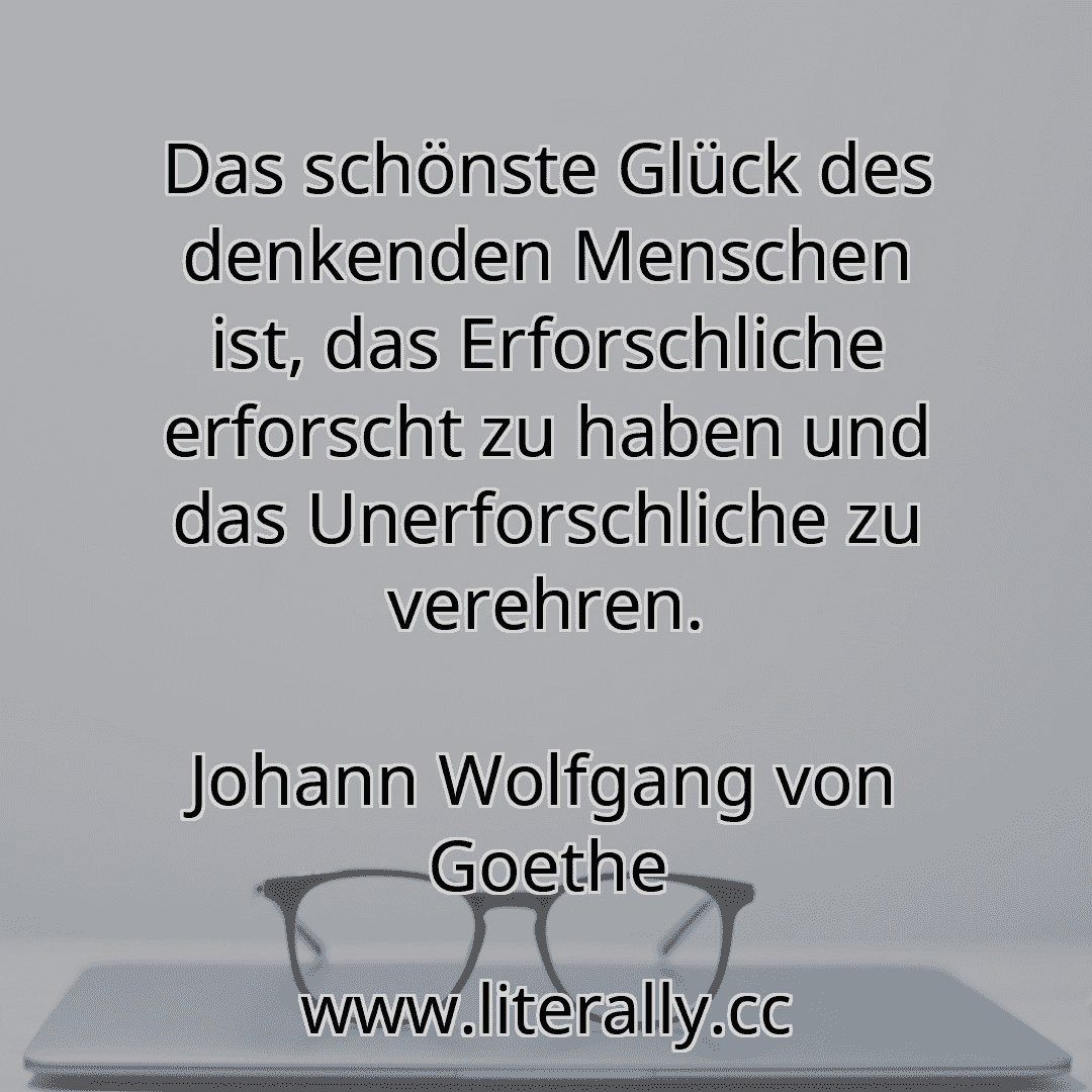 Das schönste Glück des denkenden Menschen ist, das Erforschliche erforscht zu haben und das Unerforschliche zu verehren.
Johann Wolfgang von Goethe
