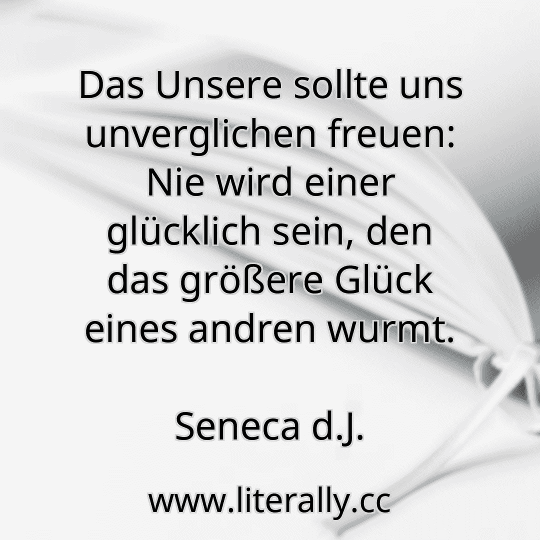 Das Unsere sollte uns unverglichen freuen: Nie wird einer glücklich sein, den das größere Glück eines andren wurmt.
Seneca d.J.
