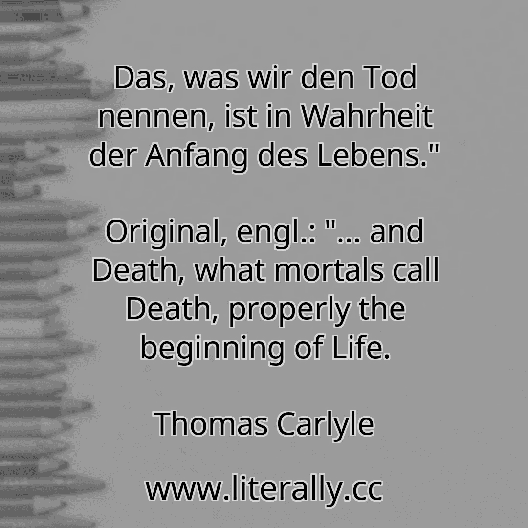 Das, was wir den Tod nennen, ist in Wahrheit der Anfang des Lebens."
Original, engl.: "... and Death, what mortals call Death, properly the beginning of Life.
Thomas Carlyle
