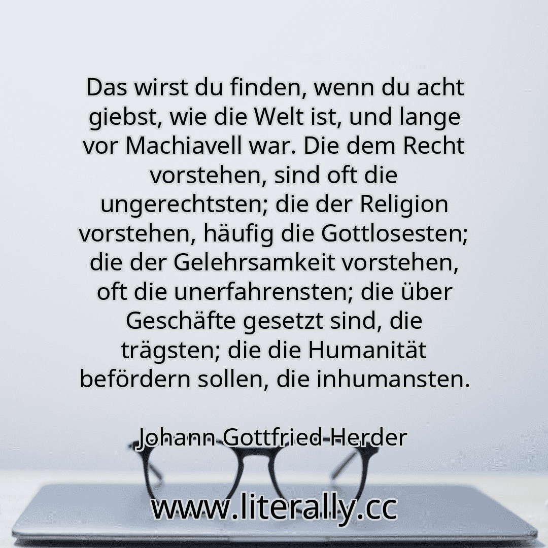 Das wirst du finden, wenn du acht giebst, wie die Welt ist, und lange vor Machiavell war. Die dem Recht vorstehen, sind oft die ungerechtsten; die der Religion vorstehen, häufig die Gottlosesten; die der Gelehrsamkeit vorstehen, oft die unerfahrensten; die über Geschäfte gesetzt sind, die trägsten; die die Humanität befördern sollen, die inhumansten.
Johann Gottfried Herder
