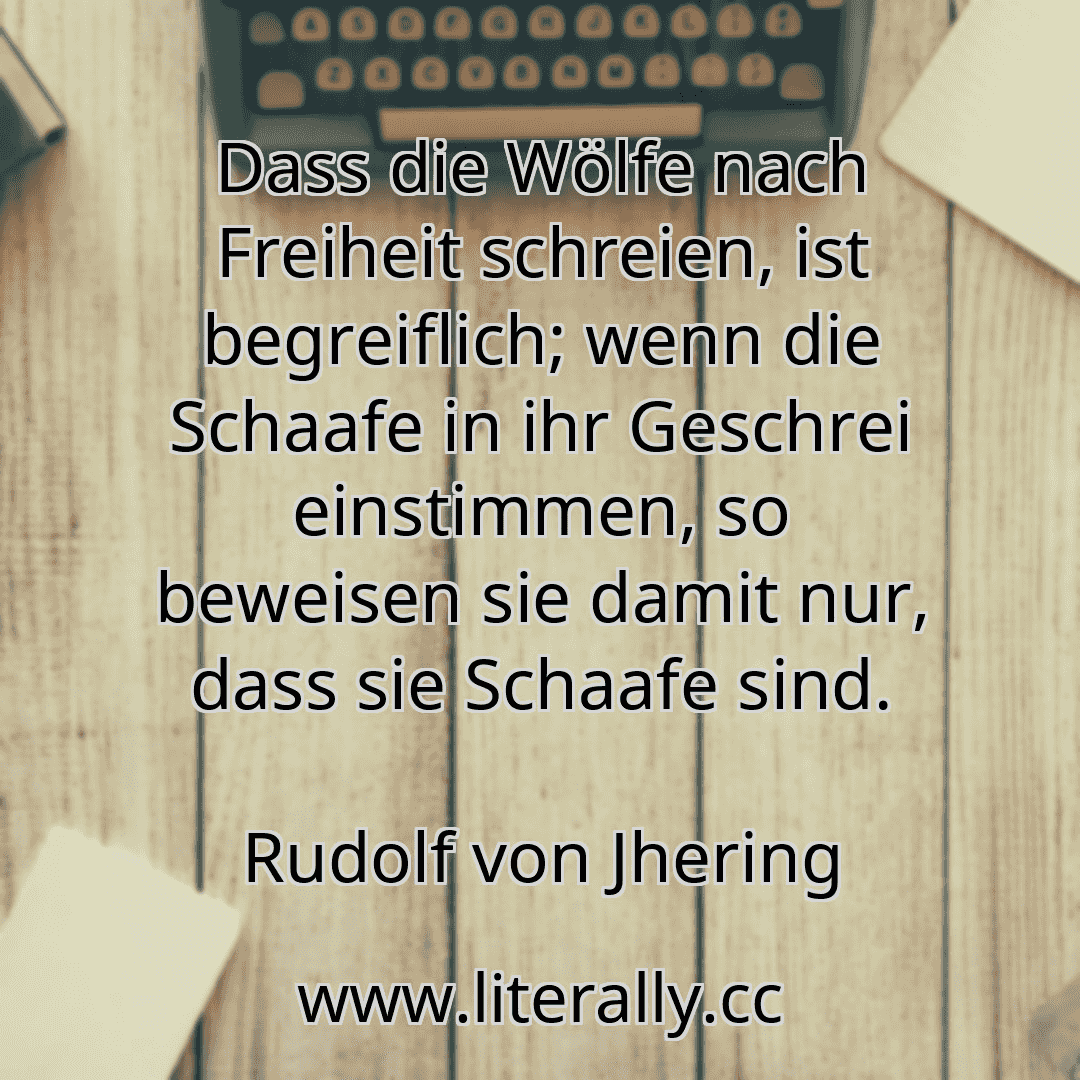 Dass die Wölfe nach Freiheit schreien, ist begreiflich; wenn die Schaafe in ihr Geschrei einstimmen, so beweisen sie damit nur, dass sie Schaafe sind.
Rudolf von Jhering
