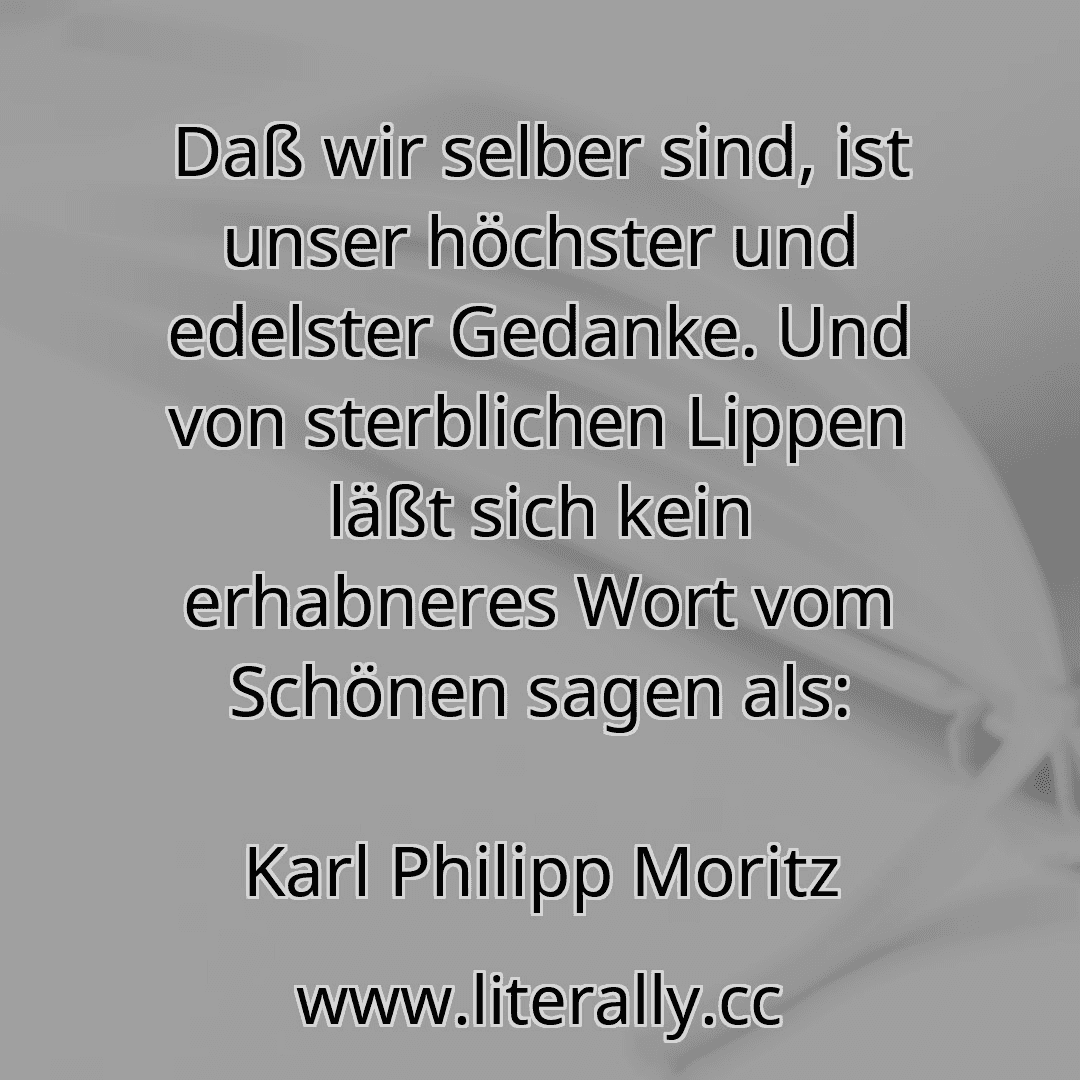 Daß wir selber sind, ist unser höchster und edelster Gedanke. Und von sterblichen Lippen läßt sich kein erhabneres Wort vom Schönen sagen als:
Karl Philipp Moritz
