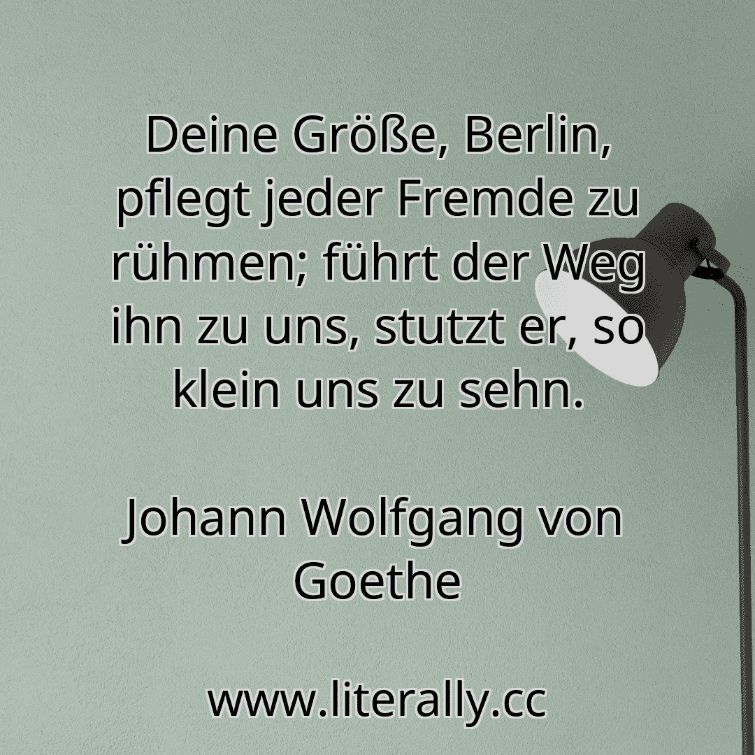Deine Größe, Berlin, pflegt jeder Fremde zu rühmen; führt der Weg ihn zu uns, stutzt er, so klein uns zu sehn.
Johann Wolfgang von Goethe
