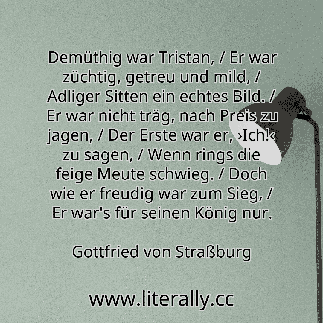Demüthig war Tristan, / Er war züchtig, getreu und mild, / Adliger Sitten ein echtes Bild. / Er war nicht träg, nach Preis zu jagen, / Der Erste war er, ›Ich!‹ zu sagen, / Wenn rings die feige Meute schwieg. / Doch wie er freudig war zum Sieg, / Er war's für seinen König nur.
Gottfried von Straßburg
