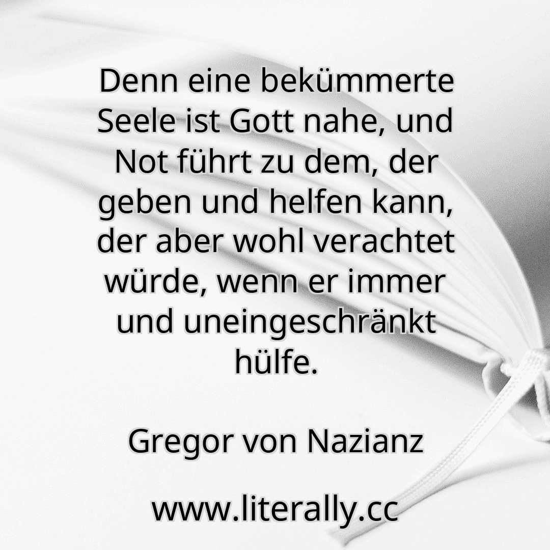 Denn eine bekümmerte Seele ist Gott nahe, und Not führt zu dem, der geben und helfen kann, der aber wohl verachtet würde, wenn er immer und uneingeschränkt hülfe.
Gregor von Nazianz
