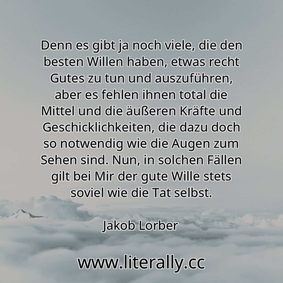 Denn es gibt ja noch viele, die den besten Willen haben, etwas recht Gutes zu tun und auszuführen, aber es fehlen ihnen total die Mittel und die äußeren Kräfte und Geschicklichkeiten, die dazu doch so notwendig wie die Augen zum Sehen sind. Nun, in solchen Fällen gilt bei Mir der gute Wille stets soviel wie die Tat selbst.
Jakob Lorber
