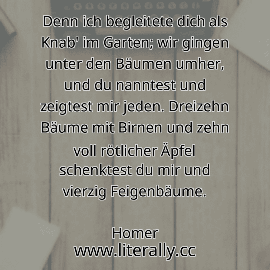 Denn ich begleitete dich als Knab' im Garten; wir gingen unter den Bäumen umher, und du nanntest und zeigtest mir jeden. Dreizehn Bäume mit Birnen und zehn voll rötlicher Äpfel schenktest du mir und vierzig Feigenbäume.
Homer

