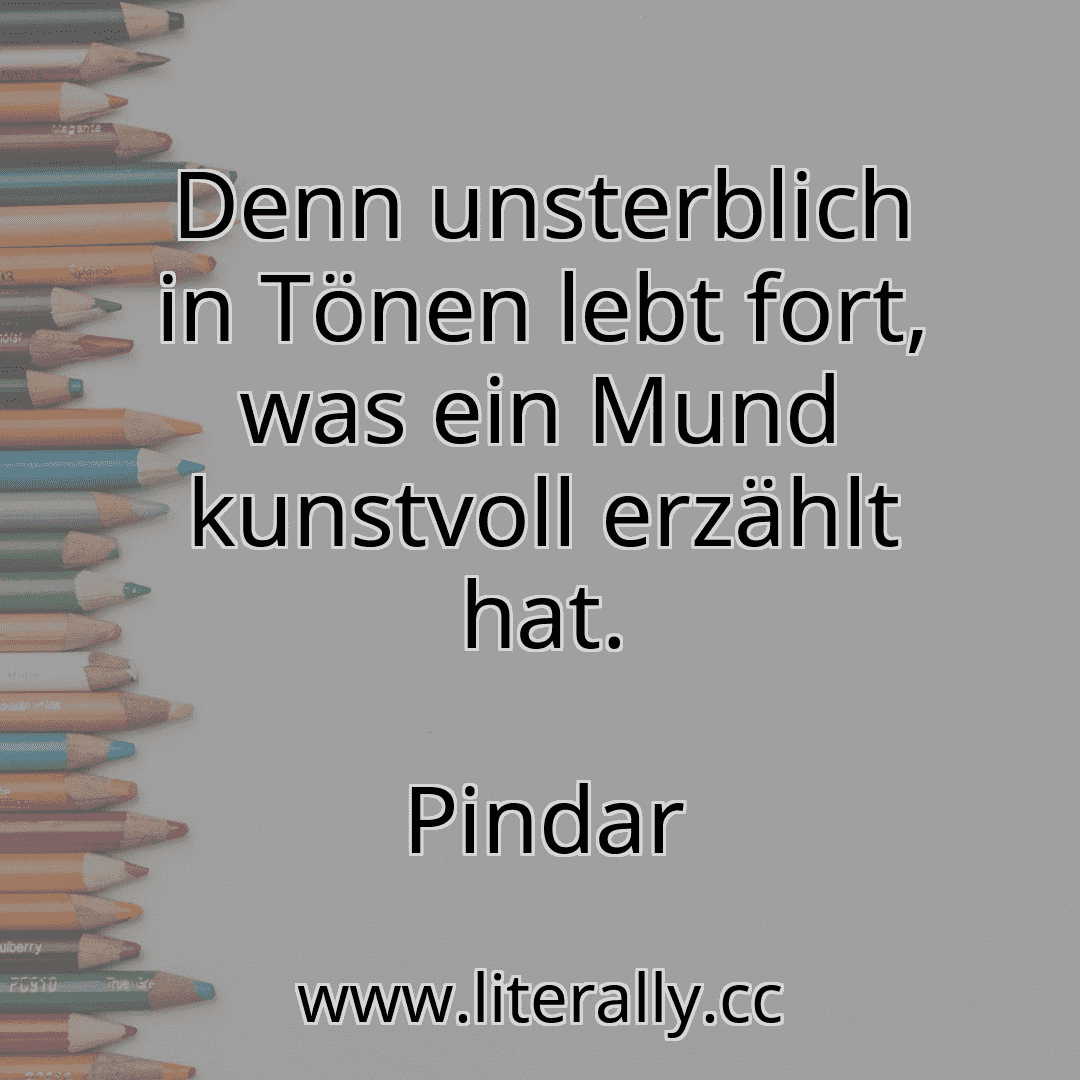 Denn unsterblich in Tönen lebt fort, was ein Mund kunstvoll erzählt hat.
Pindar
