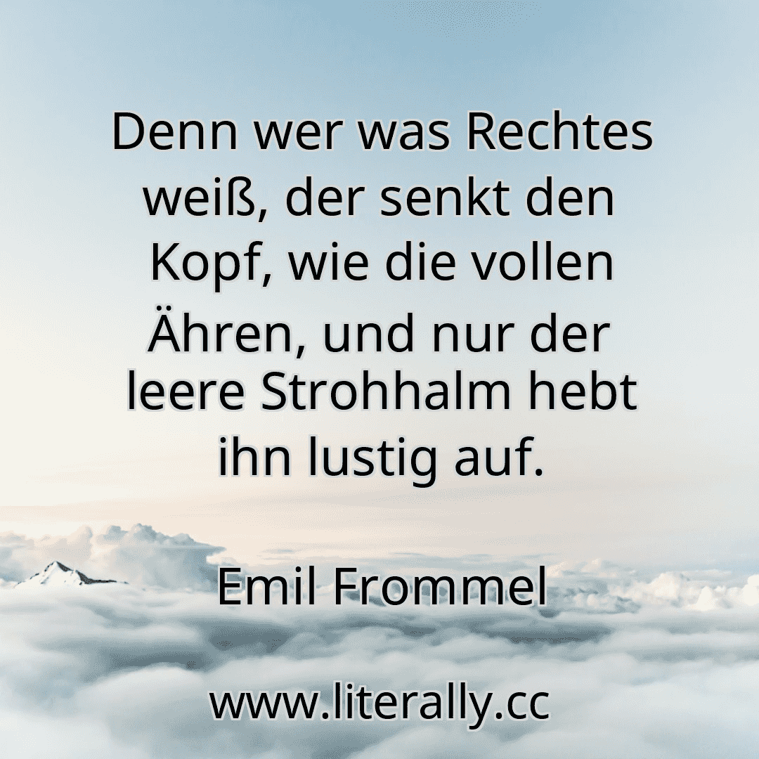 Denn wer was Rechtes weiß, der senkt den Kopf, wie die vollen Ähren, und nur der leere Strohhalm hebt ihn lustig auf.
Emil Frommel
