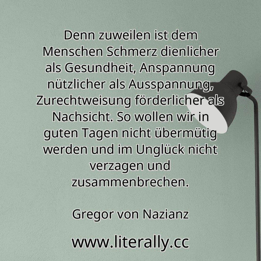Denn zuweilen ist dem Menschen Schmerz dienlicher als Gesundheit, Anspannung nützlicher als Ausspannung, Zurechtweisung förderlicher als Nachsicht. So wollen wir in guten Tagen nicht übermütig werden und im Unglück nicht verzagen und zusammenbrechen.
Gregor von Nazianz
