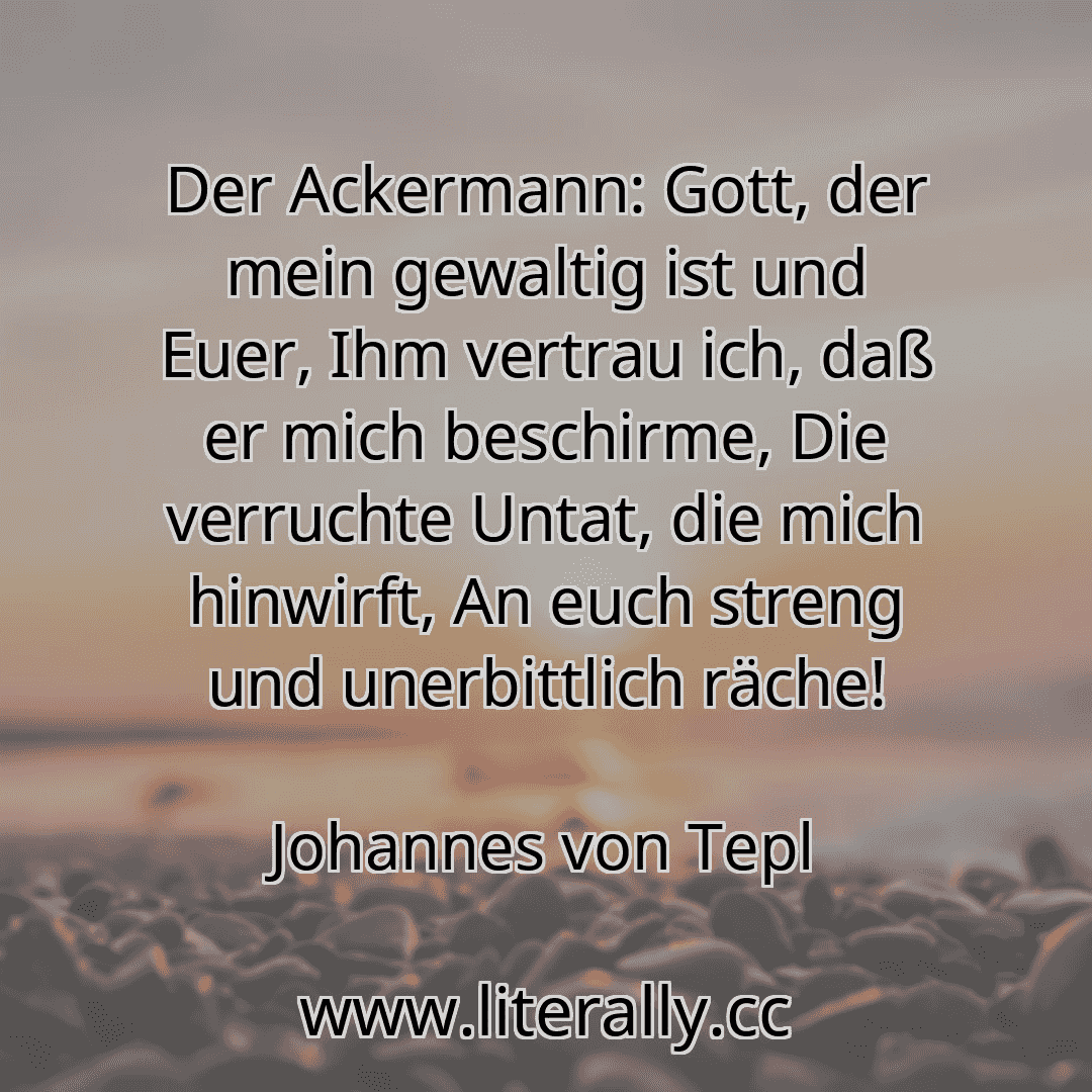 Der Ackermann: Gott, der mein gewaltig ist und Euer, Ihm vertrau ich, daß er mich beschirme, Die verruchte Untat, die mich hinwirft, An euch streng und unerbittlich räche!
Johannes von Tepl
