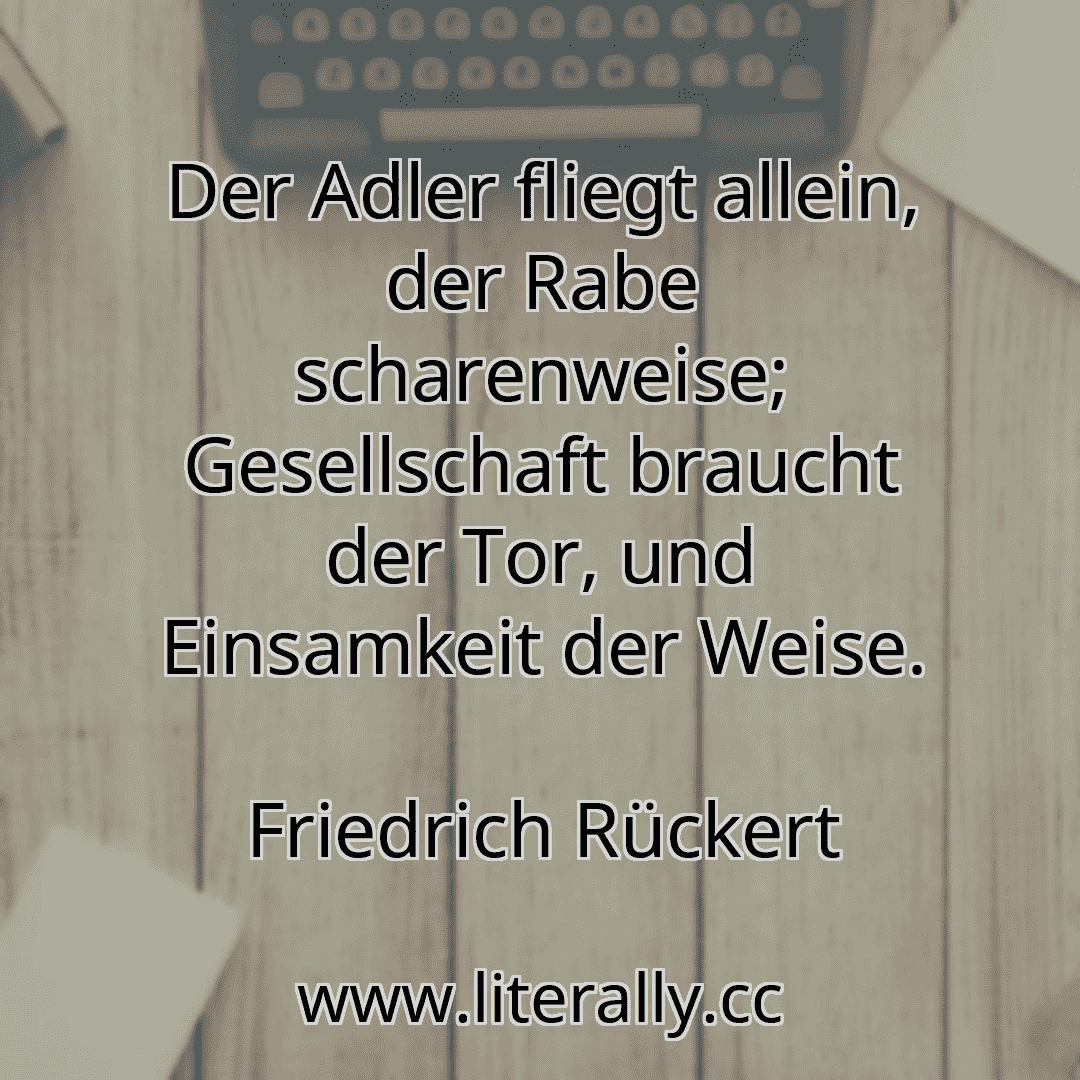 Der Adler fliegt allein, der Rabe scharenweise; Gesellschaft braucht der Tor, und Einsamkeit der Weise.
Friedrich Rückert
