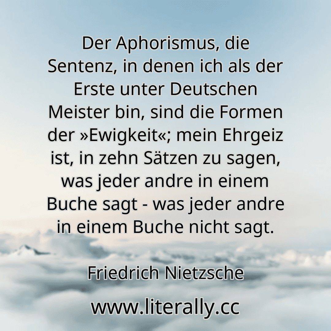 Der Aphorismus, die Sentenz, in denen ich als der Erste unter Deutschen Meister bin, sind die Formen der »Ewigkeit«; mein Ehrgeiz ist, in zehn Sätzen zu sagen, was jeder andre in einem Buche sagt - was jeder andre in einem Buche nicht sagt.
Friedrich Nietzsche
