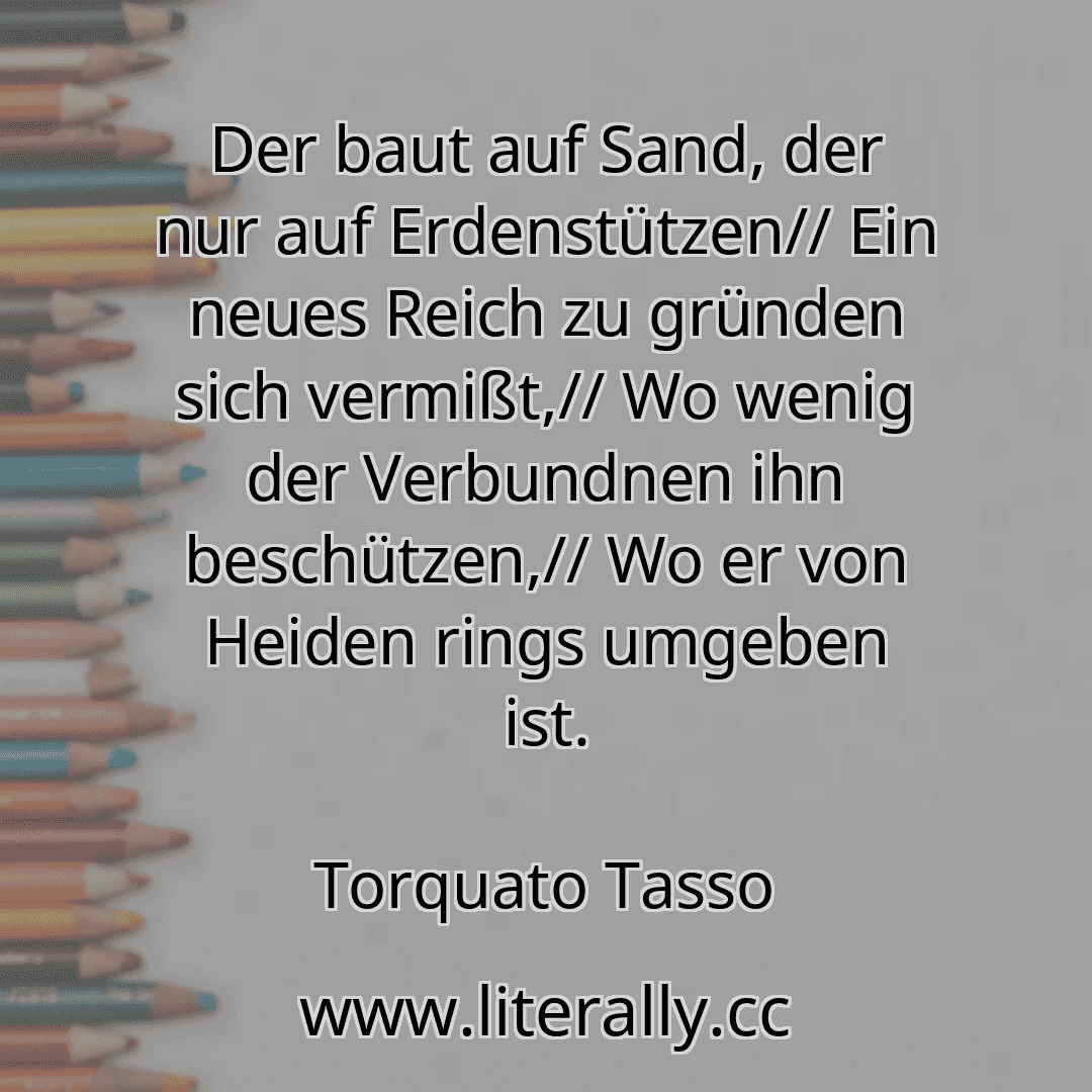 Der baut auf Sand, der nur auf Erdenstützen// Ein neues Reich zu gründen sich vermißt,// Wo wenig der Verbundnen ihn beschützen,// Wo er von Heiden rings umgeben ist.
Torquato Tasso
