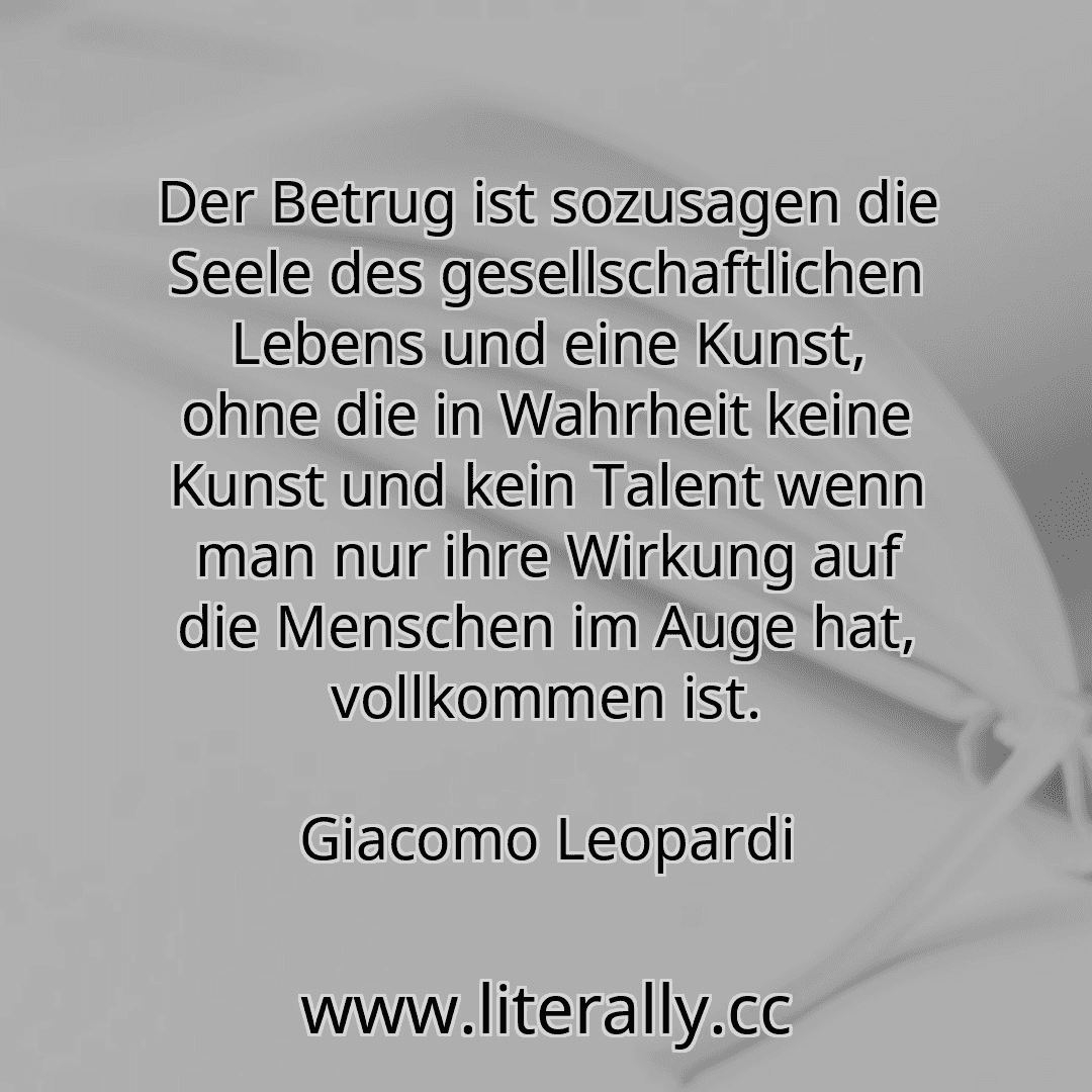Der Betrug ist sozusagen die Seele des gesellschaftlichen Lebens und eine Kunst, ohne die in Wahrheit keine Kunst und kein Talent wenn man nur ihre Wirkung auf die Menschen im Auge hat, vollkommen ist.
Giacomo Leopardi
