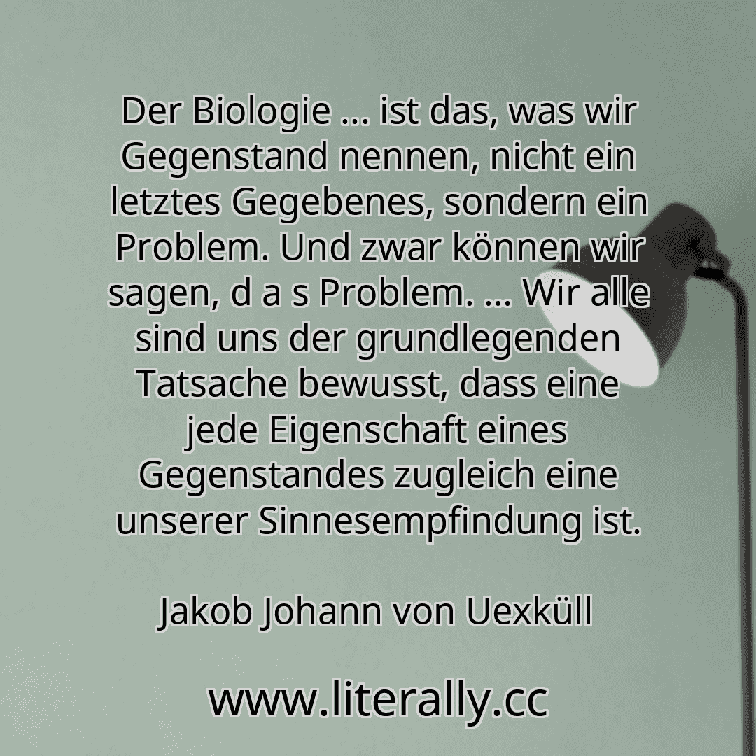 Der Biologie ... ist das, was wir Gegenstand nennen, nicht ein letztes Gegebenes, sondern ein Problem. Und zwar können wir sagen, d a s Problem. … Wir alle sind uns der grundlegenden Tatsache bewusst, dass eine jede Eigenschaft eines Gegenstandes zugleich eine unserer Sinnesempfindung ist.
Jakob Johann von Uexküll
