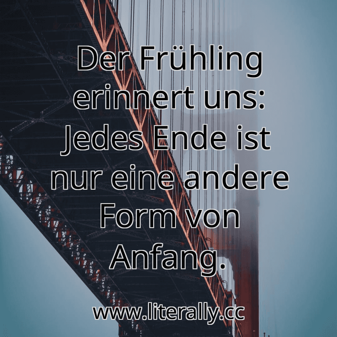 Der Frühling erinnert uns: Jedes Ende ist nur eine andere Form von Anfang.
