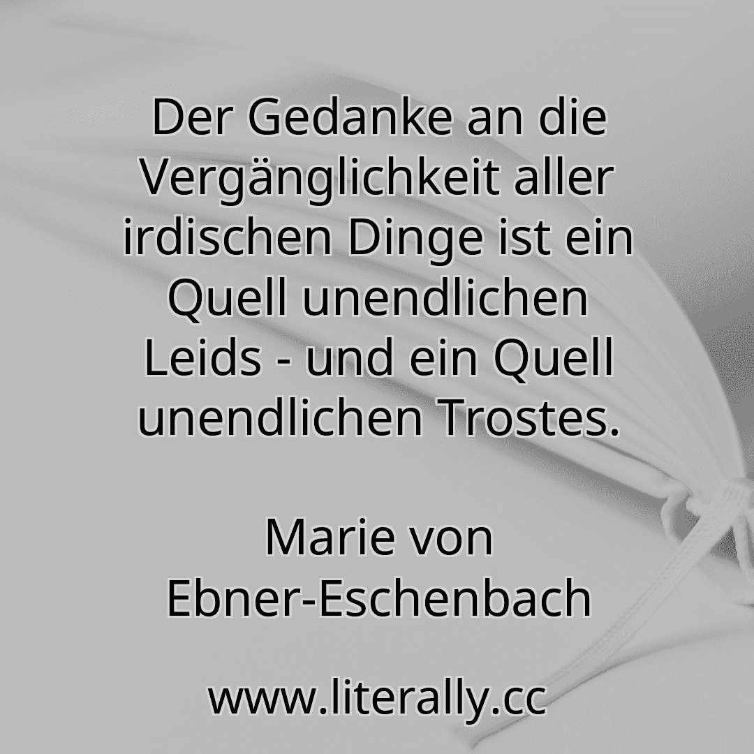 Der Gedanke an die Vergänglichkeit aller irdischen Dinge ist ein Quell unendlichen Leids - und ein Quell unendlichen Trostes.
Marie von Ebner-Eschenbach
