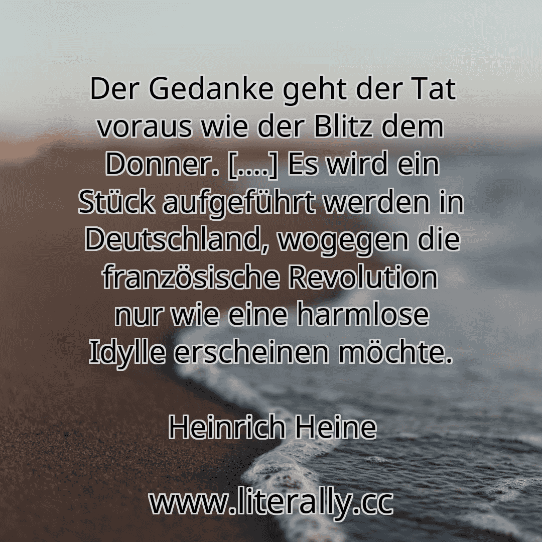 Der Gedanke geht der Tat voraus wie der Blitz dem Donner. [....] Es wird ein Stück aufgeführt werden in Deutschland, wogegen die französische Revolution nur wie eine harmlose Idylle erscheinen möchte.
Heinrich Heine
