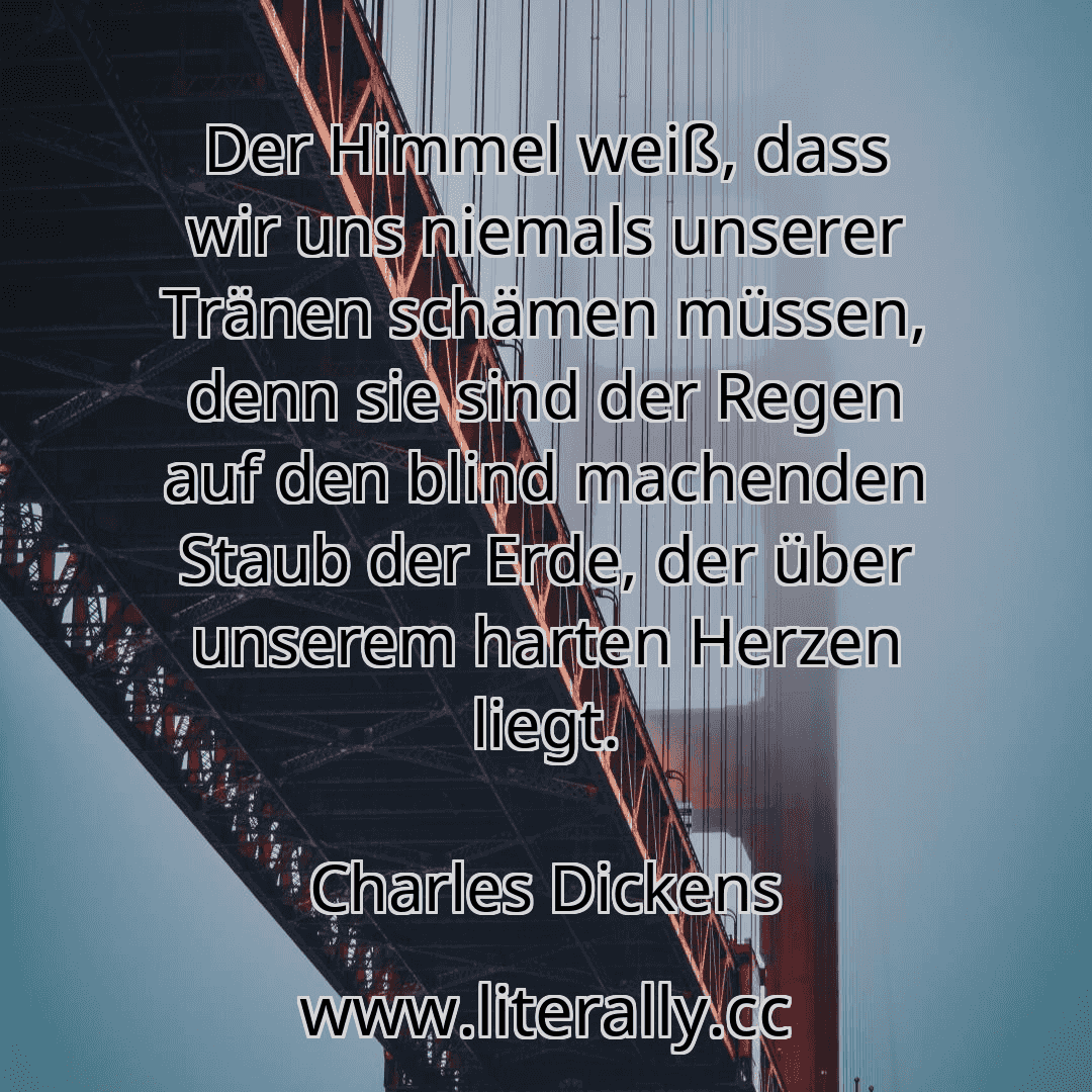Der Himmel weiß, dass wir uns niemals unserer Tränen schämen müssen, denn sie sind der Regen auf den blind machenden Staub der Erde, der über unserem harten Herzen liegt.
Charles Dickens
