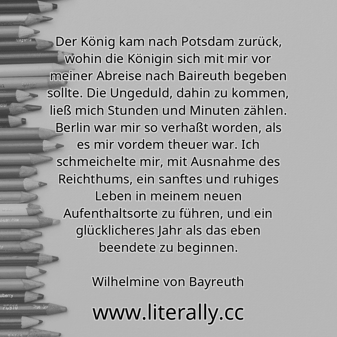 Der König kam nach Potsdam zurück, wohin die Königin sich mit mir vor meiner Abreise nach Baireuth begeben sollte. Die Ungeduld, dahin zu kommen, ließ mich Stunden und Minuten zählen. Berlin war mir so verhaßt worden, als es mir vordem theuer war. Ich schmeichelte mir, mit Ausnahme des Reichthums, ein sanftes und ruhiges Leben in meinem neuen Aufenthaltsorte zu führen, und ein glücklicheres Jahr a... Der König kam nach Potsdam zurück, wohin die Königin sich mit mir vor meiner Abreise nach Baireuth begeben sollte. Die Ungeduld, dahin zu kommen, ließ mich Stunden und Minuten zählen. Berlin war mir so verhaßt worden, als es mir vordem theuer war. Ich schmeichelte mir, mit Ausnahme des Reichthums, ein sanftes und ruhiges Leben in meinem neuen Aufenthaltsorte zu führen, und ein glücklicheres Jahr a...