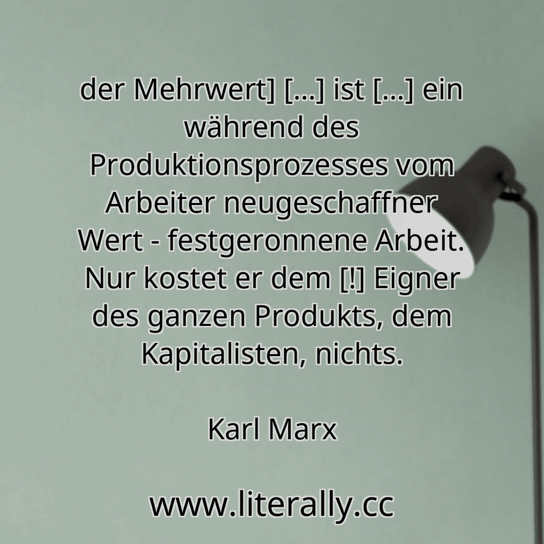 der Mehrwert] […] ist […] ein während des Produktionsprozesses vom Arbeiter neugeschaffner Wert - festgeronnene Arbeit. Nur kostet er dem [!] Eigner des ganzen Produkts, dem Kapitalisten, nichts.
Karl Marx
