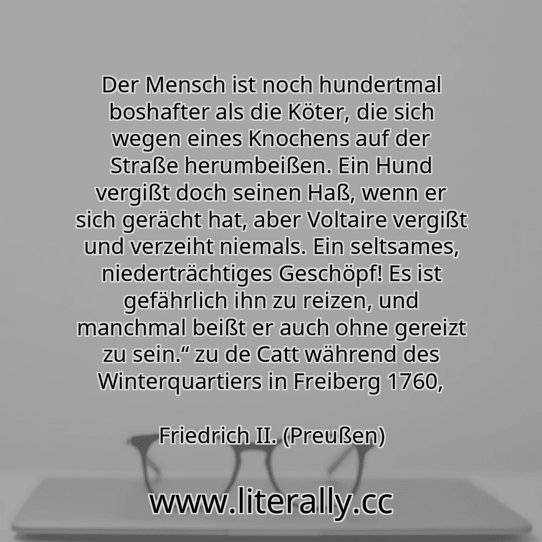 Der Mensch ist noch hundertmal boshafter als die Köter, die sich wegen eines Knochens auf der Straße herumbeißen. Ein Hund vergißt doch seinen Haß, wenn er sich gerächt hat, aber Voltaire vergißt und verzeiht niemals. Ein seltsames, niederträchtiges Geschöpf! Es ist gefährlich ihn zu reizen, und manchmal beißt er auch ohne gereizt zu sein.“ zu de Catt während des Winterquartiers in Freiberg 1760,
...