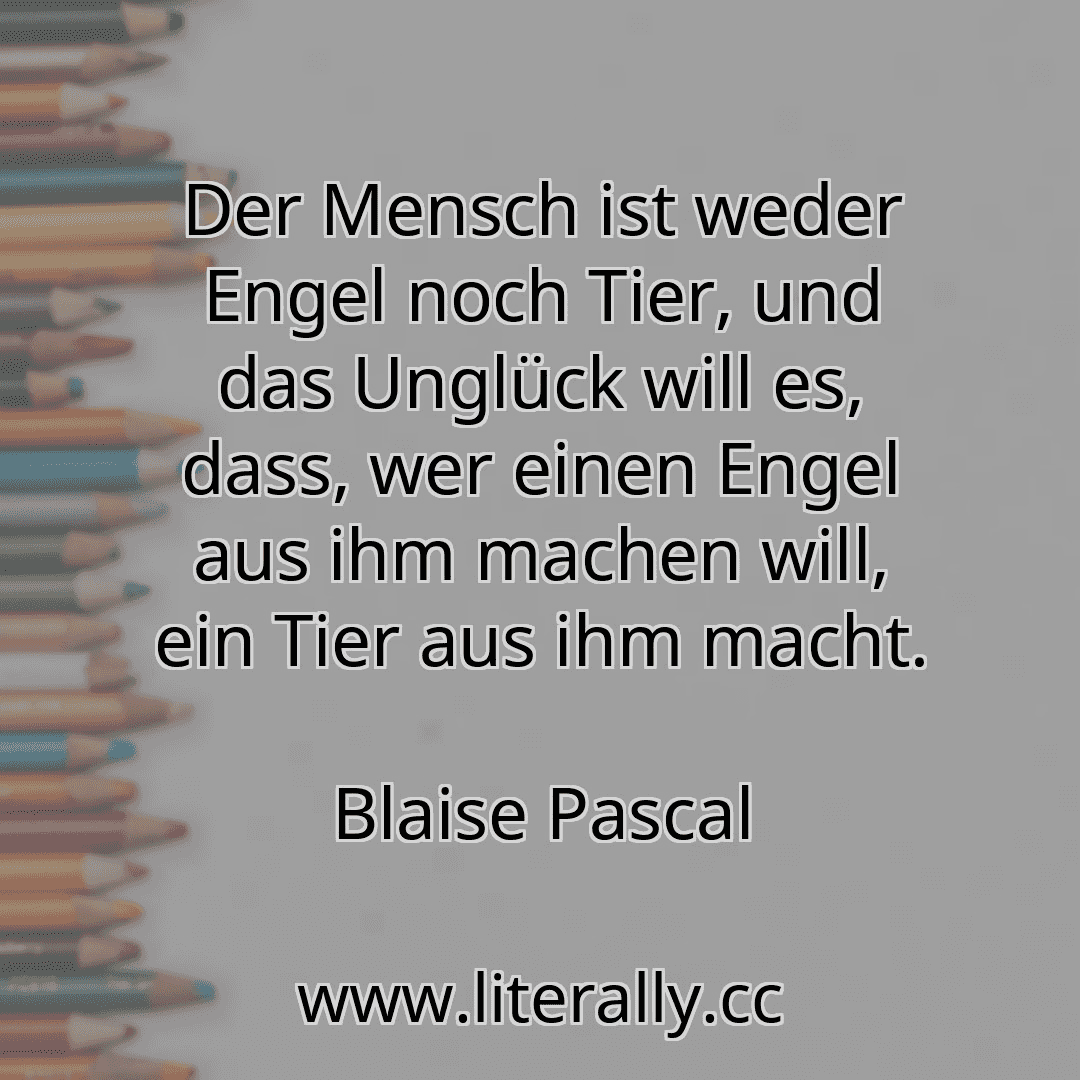 Der Mensch ist weder Engel noch Tier, und das Unglück will es, dass, wer einen Engel aus ihm machen will, ein Tier aus ihm macht.
Blaise Pascal
