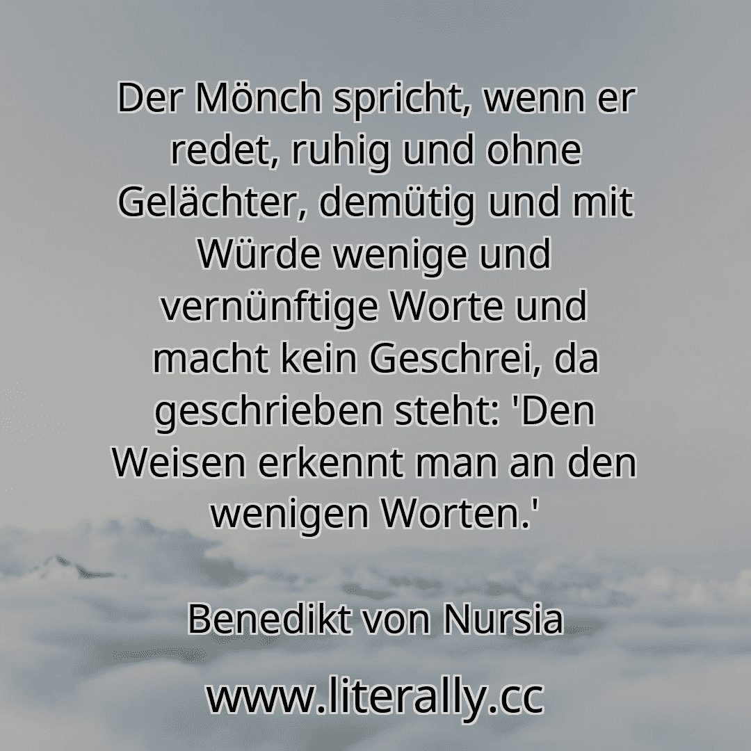 Der Mönch spricht, wenn er redet, ruhig und ohne Gelächter, demütig und mit Würde wenige und vernünftige Worte und macht kein Geschrei, da geschrieben steht: 'Den Weisen erkennt man an den wenigen Worten.'
Benedikt von Nursia
