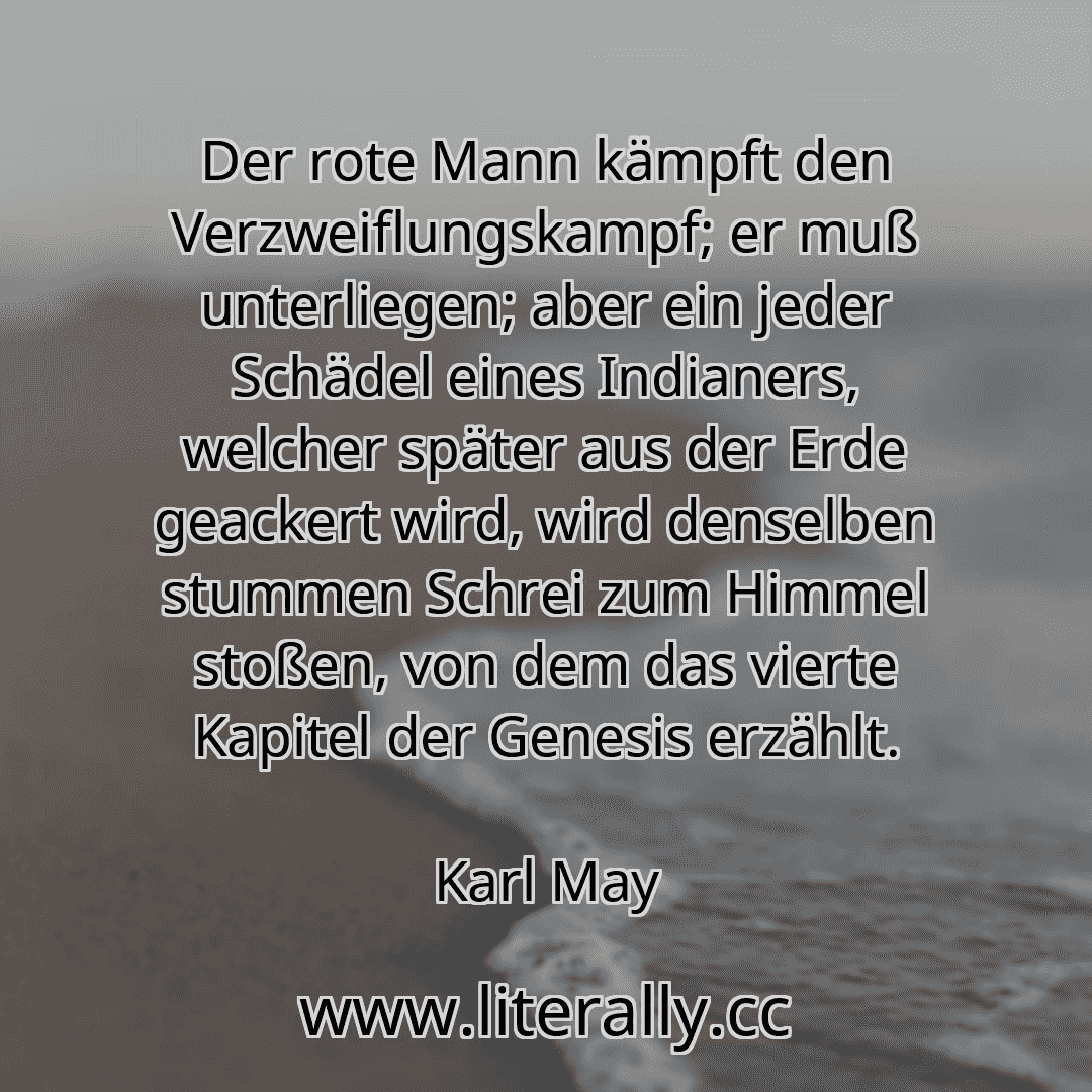 Der rote Mann kämpft den Verzweiflungskampf; er muß unterliegen; aber ein jeder Schädel eines Indianers, welcher später aus der Erde geackert wird, wird denselben stummen Schrei zum Himmel stoßen, von dem das vierte Kapitel der Genesis erzählt.
Karl May
