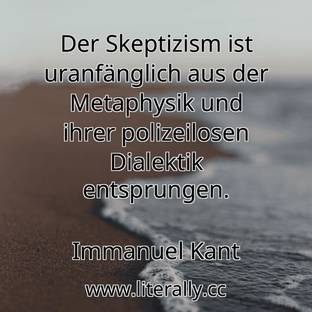 Der Skeptizism ist uranfänglich aus der Metaphysik und ihrer polizeilosen Dialektik entsprungen.
Immanuel Kant
