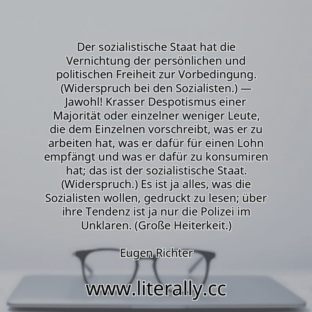 Der sozialistische Staat hat die Vernichtung der persönlichen und politischen Freiheit zur Vorbedingung. (Widerspruch bei den Sozialisten.) — Jawohl! Krasser Despotismus einer Majorität oder einzelner weniger Leute, die dem Einzelnen vorschreibt, was er zu arbeiten hat, was er dafür für einen Lohn empfängt und was er dafür zu konsumiren hat; das ist der sozialistische Staat. (Widerspruch.) Es ist ...