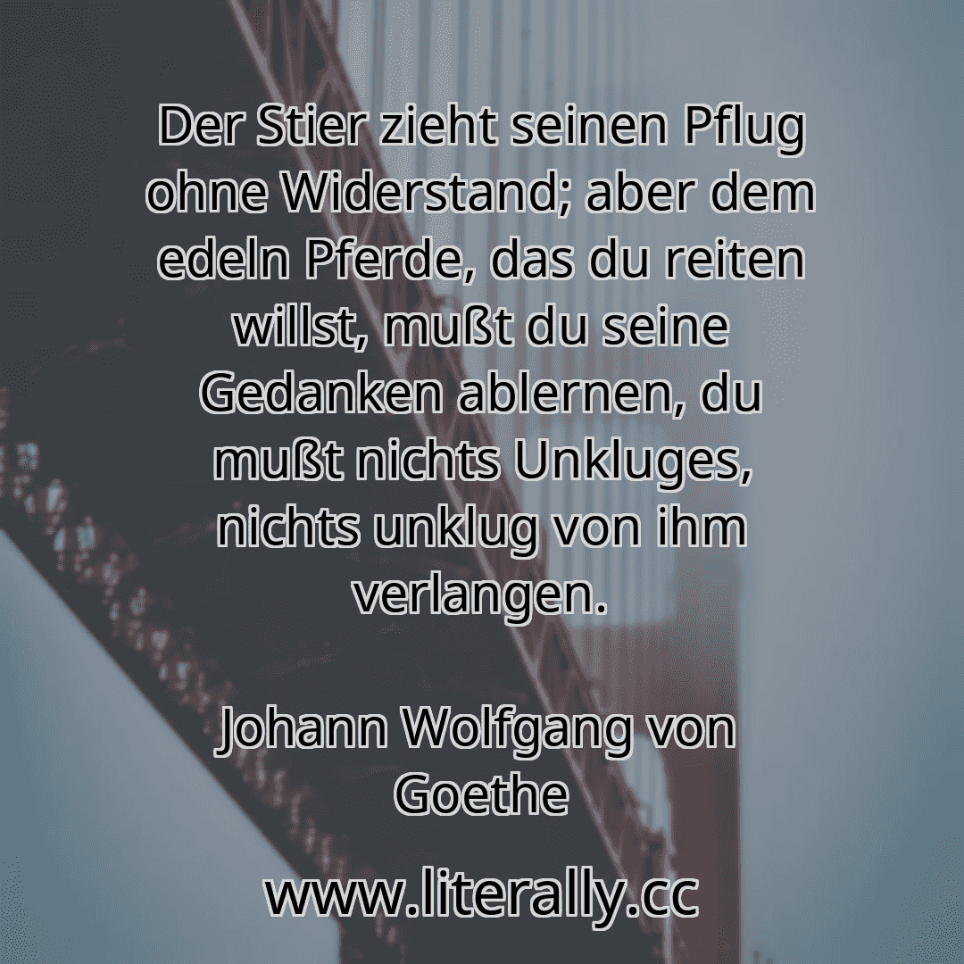 Der Stier zieht seinen Pflug ohne Widerstand; aber dem edeln Pferde, das du reiten willst, mußt du seine Gedanken ablernen, du mußt nichts Unkluges, nichts unklug von ihm verlangen.
Johann Wolfgang von Goethe
