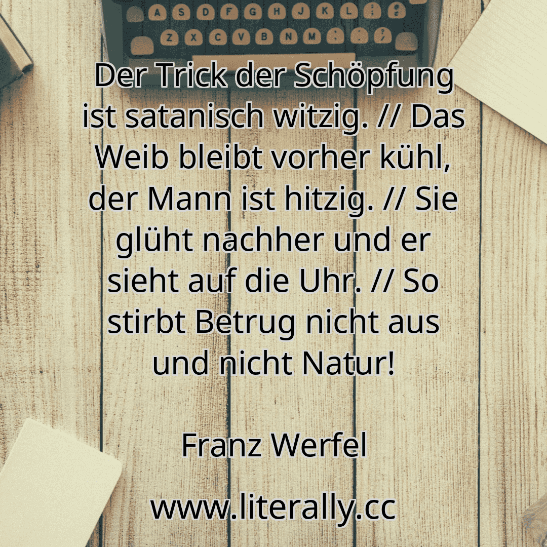 Der Trick der Schöpfung ist satanisch witzig. // Das Weib bleibt vorher kühl, der Mann ist hitzig. // Sie glüht nachher und er sieht auf die Uhr. // So stirbt Betrug nicht aus und nicht Natur!
Franz Werfel

