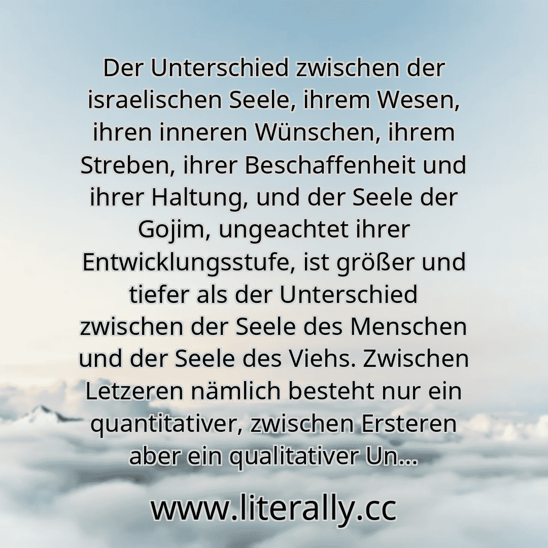 Der Unterschied zwischen der israelischen Seele, ihrem Wesen, ihren inneren Wünschen, ihrem Streben, ihrer Beschaffenheit und ihrer Haltung, und der Seele der Gojim, ungeachtet ihrer Entwicklungsstufe, ist größer und tiefer als der Unterschied zwischen der Seele des Menschen und der Seele des Viehs. Zwischen Letzeren nämlich besteht nur ein quantitativer, zwischen Ersteren aber ein qualitativer Un...