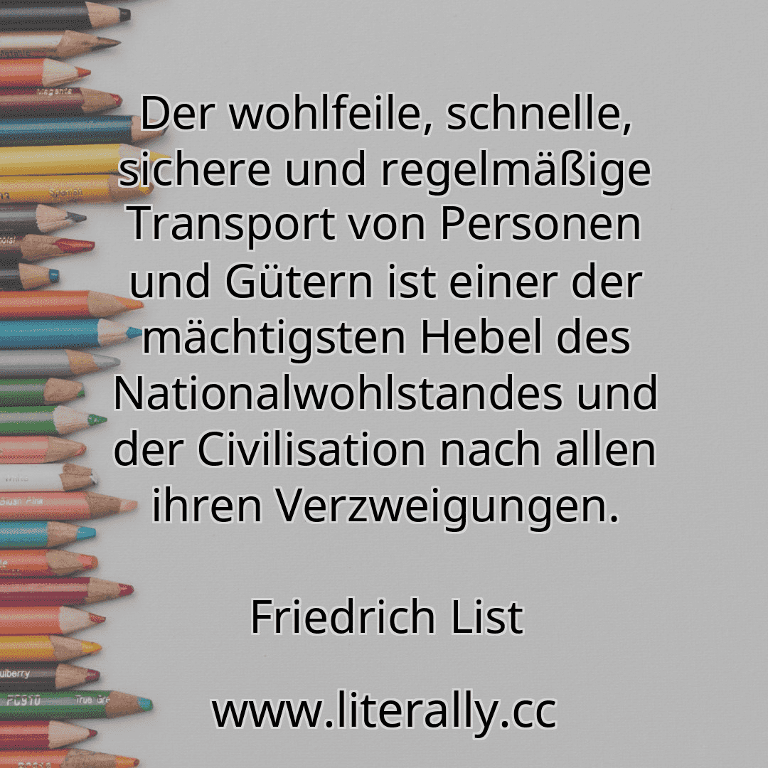 Der wohlfeile, schnelle, sichere und regelmäßige Transport von Personen und Gütern ist einer der mächtigsten Hebel des Nationalwohlstandes und der Civilisation nach allen ihren Verzweigungen.
Friedrich List
