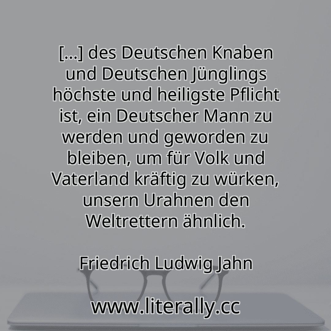 [...] des Deutschen Knaben und Deutschen Jünglings höchste und heiligste Pflicht ist, ein Deutscher Mann zu werden und geworden zu bleiben, um für Volk und Vaterland kräftig zu würken, unsern Urahnen den Weltrettern ähnlich.
Friedrich Ludwig Jahn
