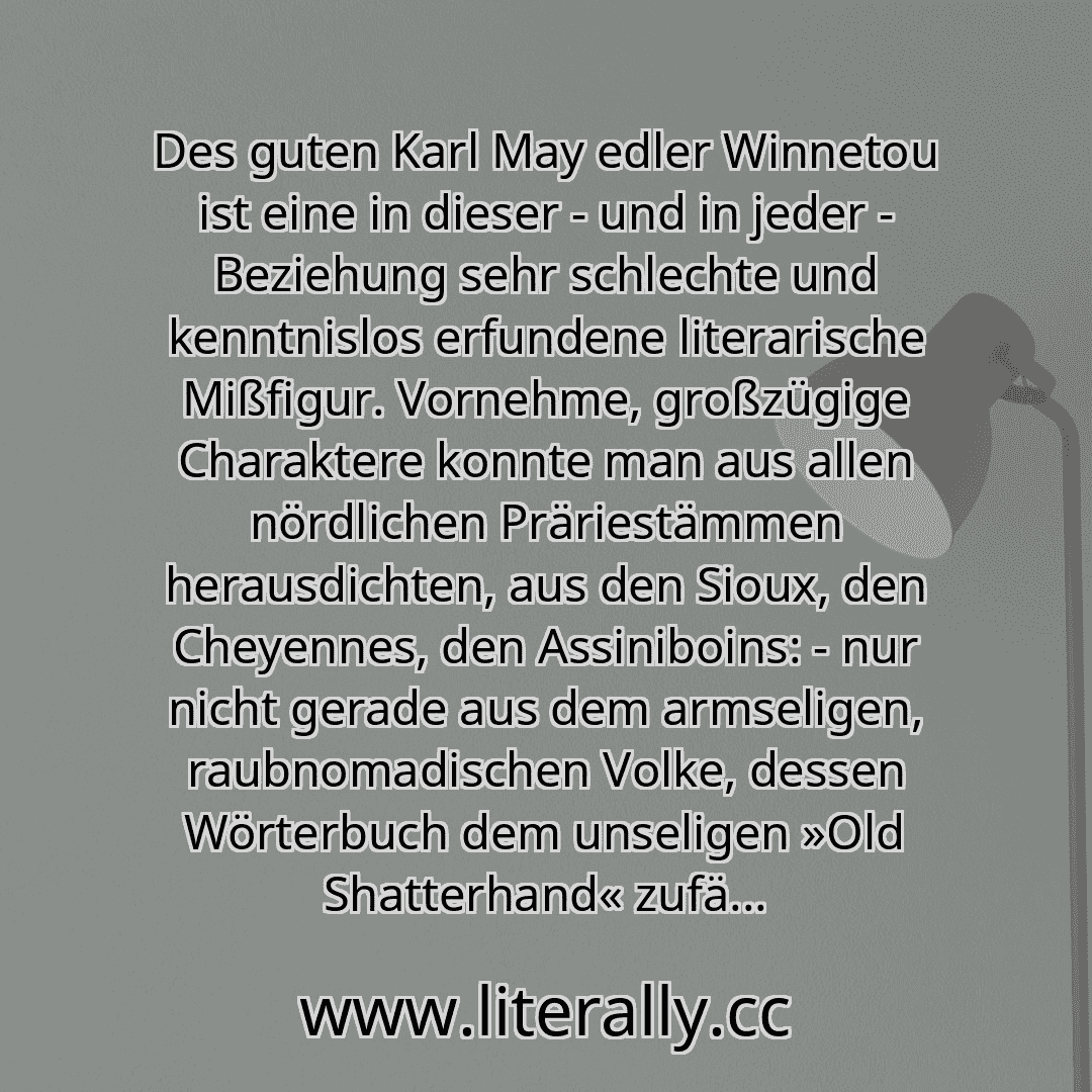 Des guten Karl May edler Winnetou ist eine in dieser - und in jeder - Beziehung sehr schlechte und kenntnislos erfundene literarische Mißfigur. Vornehme, großzügige Charaktere konnte man aus allen nördlichen Präriestämmen herausdichten, aus den Sioux, den Cheyennes, den Assiniboins: - nur nicht gerade aus dem armseligen, raubnomadischen Volke, dessen Wörterbuch dem unseligen »Old Shatterhand« zufä...