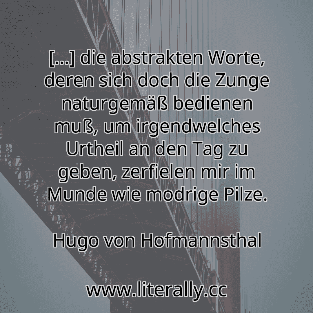 [...] die abstrakten Worte, deren sich doch die Zunge naturgemäß bedienen muß, um irgendwelches Urtheil an den Tag zu geben, zerfielen mir im Munde wie modrige Pilze.
Hugo von Hofmannsthal
