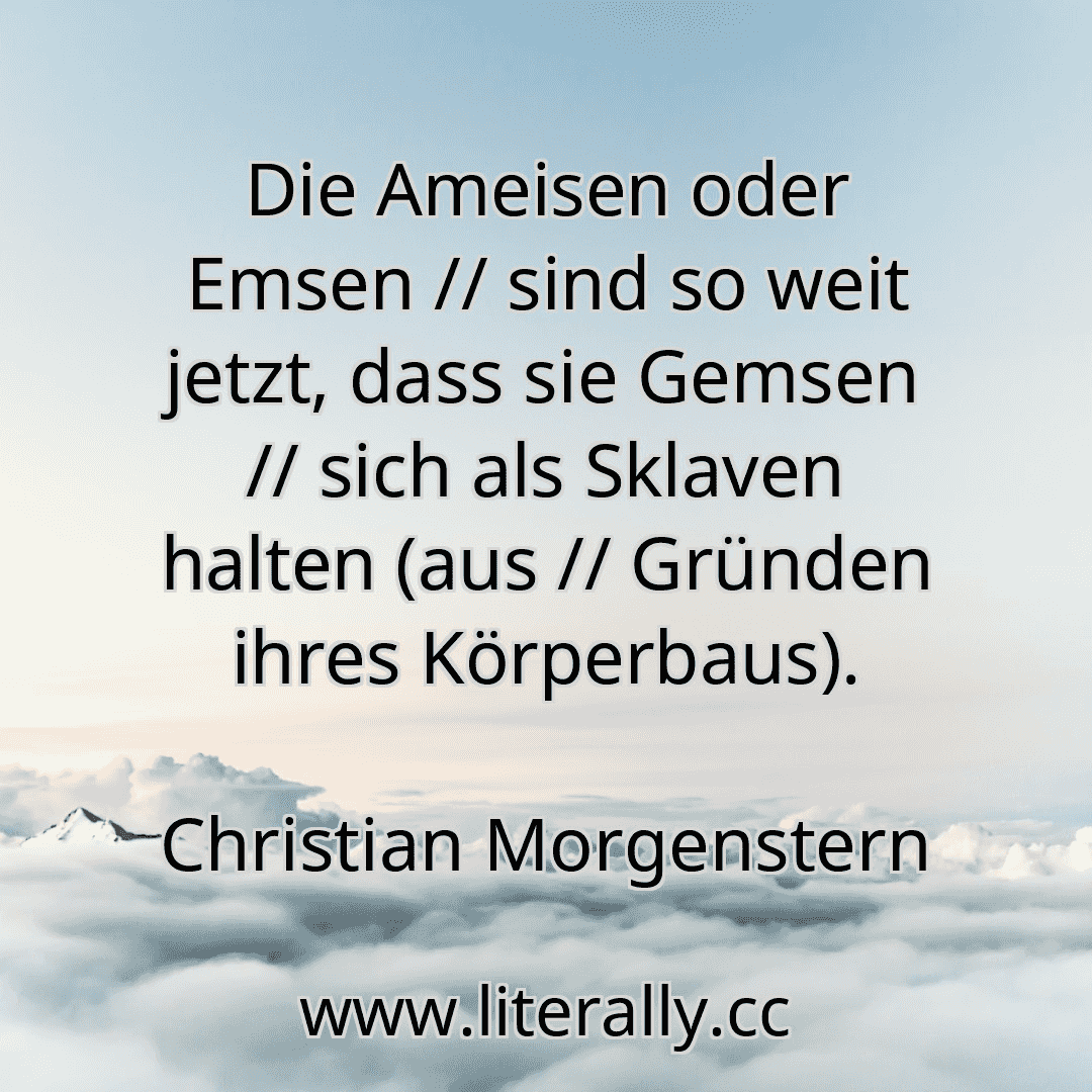 Die Ameisen oder Emsen // sind so weit jetzt, dass sie Gemsen // sich als Sklaven halten (aus // Gründen ihres Körperbaus).
Christian Morgenstern
