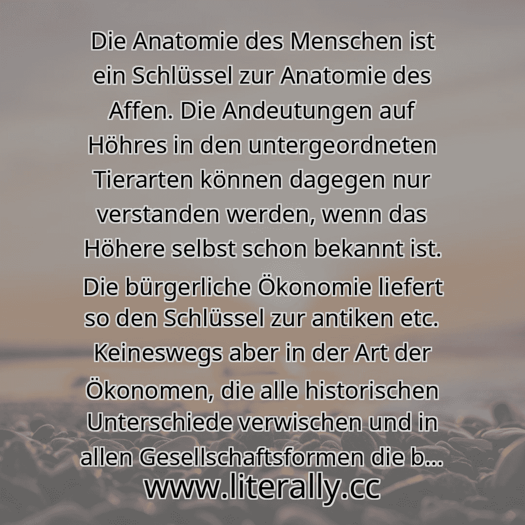 Die Anatomie des Menschen ist ein Schlüssel zur Anatomie des Affen. Die Andeutungen auf Höhres in den untergeordneten Tierarten können dagegen nur verstanden werden, wenn das Höhere selbst schon bekannt ist. Die bürgerliche Ökonomie liefert so den Schlüssel zur antiken etc. Keineswegs aber in der Art der Ökonomen, die alle historischen Unterschiede verwischen und in allen Gesellschaftsformen die b...