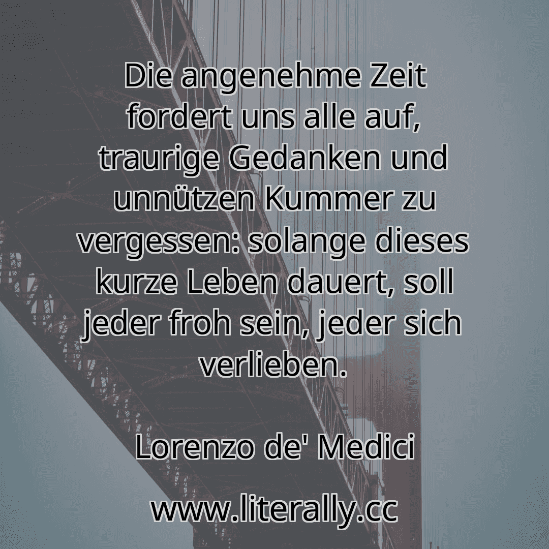 Die angenehme Zeit fordert uns alle auf, traurige Gedanken und unnützen Kummer zu vergessen: solange dieses kurze Leben dauert, soll jeder froh sein, jeder sich verlieben.
Lorenzo de' Medici
