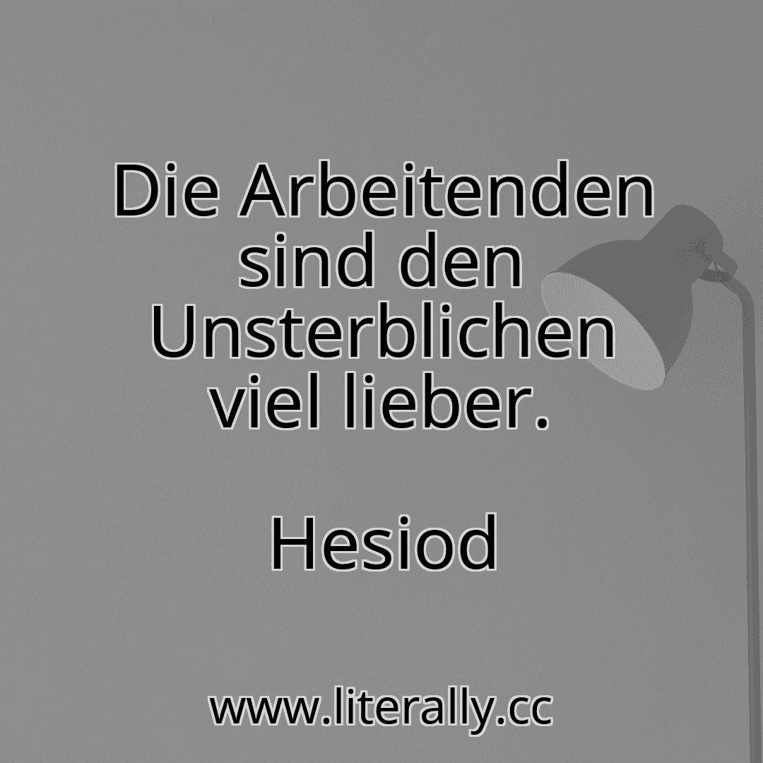 Die Arbeitenden sind den Unsterblichen viel lieber.
Hesiod
