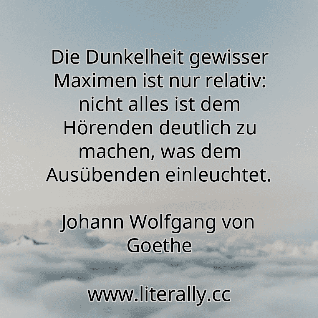 Die Dunkelheit gewisser Maximen ist nur relativ: nicht alles ist dem Hörenden deutlich zu machen, was dem Ausübenden einleuchtet.
Johann Wolfgang von Goethe

