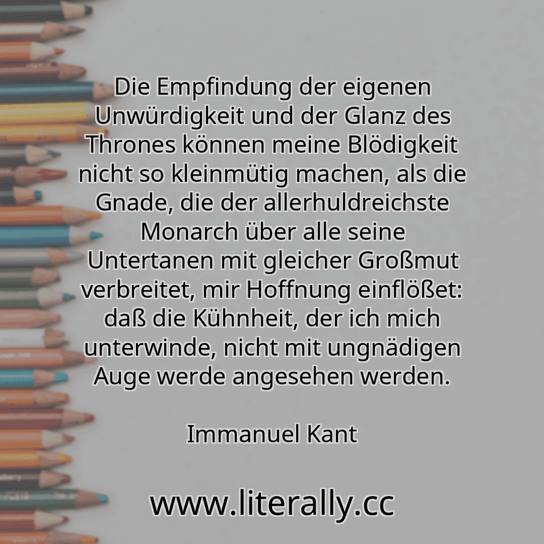 Die Empfindung der eigenen Unwürdigkeit und der Glanz des Thrones können meine Blödigkeit nicht so kleinmütig machen, als die Gnade, die der allerhuldreichste Monarch über alle seine Untertanen mit gleicher Großmut verbreitet, mir Hoffnung einflößet: daß die Kühnheit, der ich mich unterwinde, nicht mit ungnädigen Auge werde angesehen werden.
Immanuel Kant
Die Empfindung der eigenen Unwürdigkeit und der Glanz des Thrones können meine Blödigkeit nicht so kleinmütig machen, als die Gnade, die der allerhuldreichste Monarch über alle seine Untertanen mit gleicher Großmut verbreitet, mir Hoffnung einflößet: daß die Kühnheit, der ich mich unterwinde, nicht mit ungnädigen Auge werde angesehen werden.
Immanuel Kant