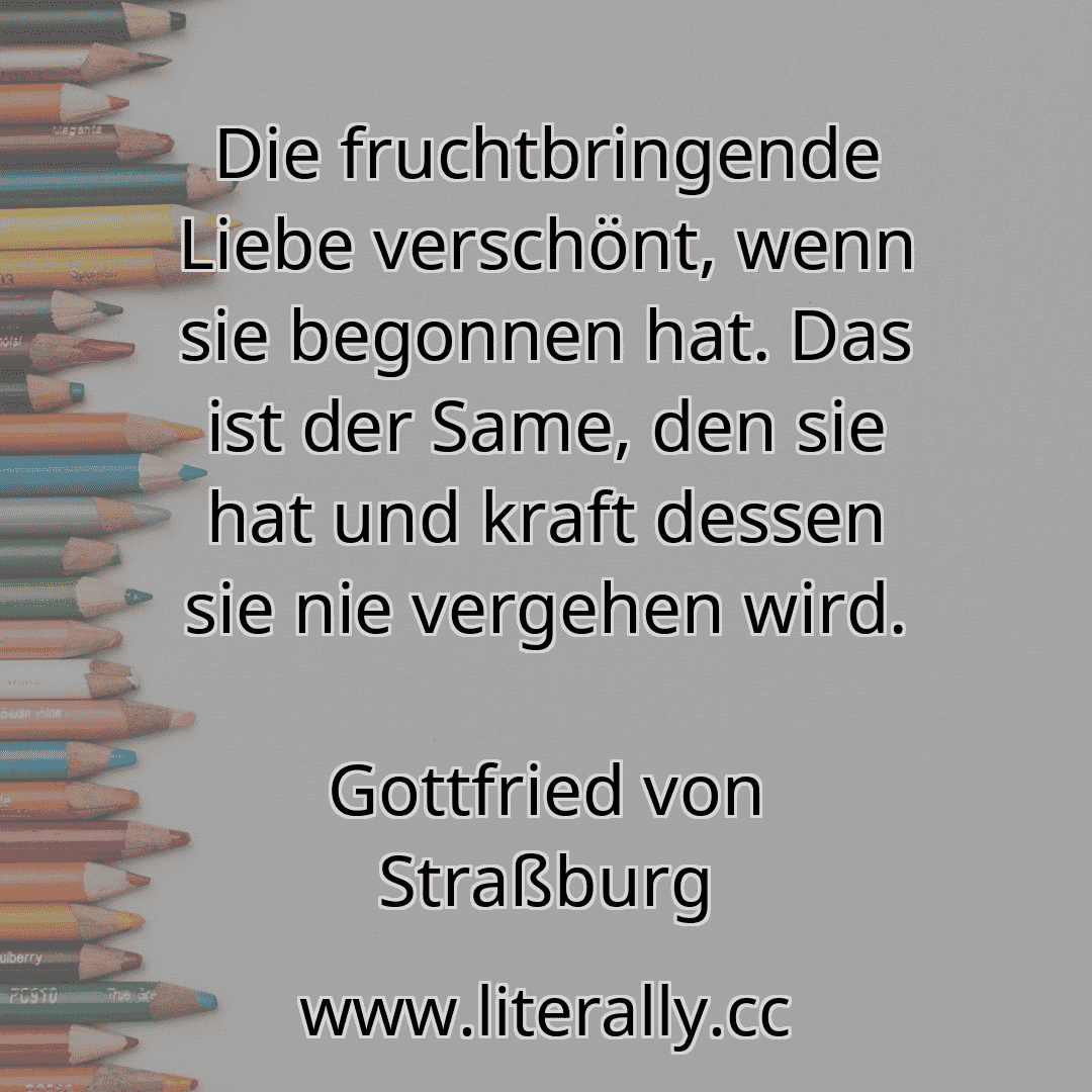 Die fruchtbringende Liebe verschönt, wenn sie begonnen hat. Das ist der Same, den sie hat und kraft dessen sie nie vergehen wird.
Gottfried von Straßburg
