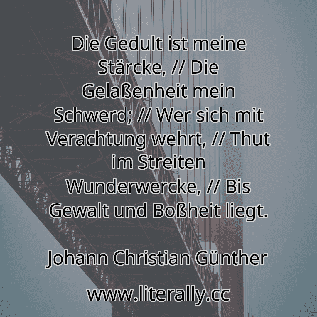 Die Gedult ist meine Stärcke, // Die Gelaßenheit mein Schwerd; // Wer sich mit Verachtung wehrt, // Thut im Streiten Wunderwercke, // Bis Gewalt und Boßheit liegt.
Johann Christian Günther
